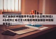 外汇金融区块链服务平台是什么公司[财经24小时外汇局已于3月推出跨境金融区块链服务平台]