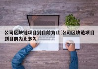 公司区块链项目到目前为止[公司区块链项目到目前为止多久]