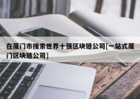 在厦门市搜索世界十强区块链公司[一站式厦门区块链公司]